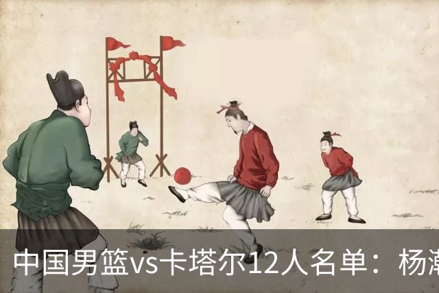 中国男篮vs卡塔尔12人名单：杨瀚森胡金秋领衔 程帅澎李悦洲无缘